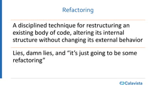 Refactoring
A disciplined technique for restructuring an
existing body of code, altering its internal
structure without changing its external behavior
Lies, damn lies, and “it’s just going to be some
refactoring”
 