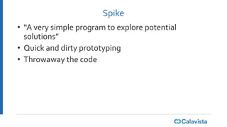Spike
• “A very simple program to explore potential
solutions”
• Quick and dirty prototyping
• Throwaway the code
 