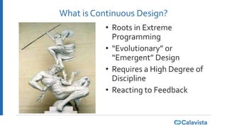 What is Continuous Design?
• Roots in Extreme
Programming
• “Evolutionary” or
“Emergent” Design
• Requires a High Degree of
Discipline
• Reacting to Feedback
 