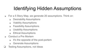 Identifying Hidden Assumptions
❏ For a 5 Story Map, we generate 20 assumptions. Think on:
❏ Desirability Assumptions
❏ Viability Assumptions
❏ Feasibility Assumptions
❏ Usability Assumptions
❏ Ethical Assumptions
❏ Conduct a Pre Mortem
❏ It's the opposite of the post-portem
❏ Generate Assumptions
❏ Testing Assumptions, not Ideas
 