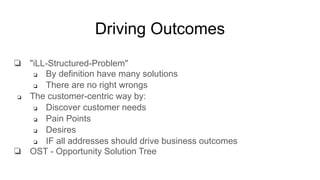Driving Outcomes
❏ "iLL-Structured-Problem"
❏ By definition have many solutions
❏ There are no right wrongs
❏ The customer-centric way by:
❏ Discover customer needs
❏ Pain Points
❏ Desires
❏ IF all addresses should drive business outcomes
❏ OST - Opportunity Solution Tree
 