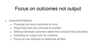 Focus on outcomes not output
❏ Avoid Anti-Patterns:
❏ Pursuing too many outcomes at once
❏ Ping-Pong from one outcome to another
❏ Setting individual outcomes rather than product trios outcomes
❏ Choosing an output over an outcome
❏ Focus on one outcome to determine all else
 