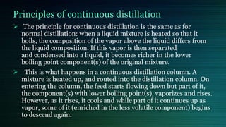 Principles of continuous distillation
 The principle for continuous distillation is the same as for
normal distillation: when a liquid mixture is heated so that it
boils, the composition of the vapor above the liquid differs from
the liquid composition. If this vapor is then separated
and condensed into a liquid, it becomes richer in the lower
boiling point component(s) of the original mixture.
 This is what happens in a continuous distillation column. A
mixture is heated up, and routed into the distillation column. On
entering the column, the feed starts flowing down but part of it,
the component(s) with lower boiling point(s), vaporizes and rises.
However, as it rises, it cools and while part of it continues up as
vapor, some of it (enriched in the less volatile component) begins
to descend again.
 