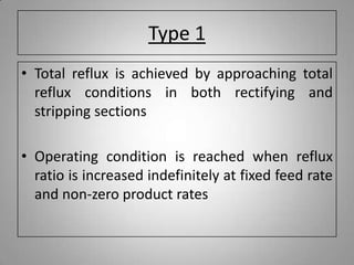 Type 1
• Total reflux is achieved by approaching total
reflux conditions in both rectifying and
stripping sections
• Operating condition is reached when reflux
ratio is increased indefinitely at fixed feed rate
and non-zero product rates
 