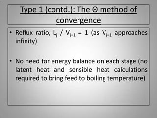 Type 1 (contd.): The Θ method of
convergence
• Reflux ratio, Lj / Vj+1 = 1 (as Vj+1 approaches
infinity)
• No need for energy balance on each stage (no
latent heat and sensible heat calculations
required to bring feed to boiling temperature)
 