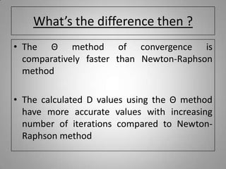What’s the difference then ?
• The Θ method of convergence is
comparatively faster than Newton-Raphson
method
• The calculated D values using the Θ method
have more accurate values with increasing
number of iterations compared to Newton-
Raphson method
 