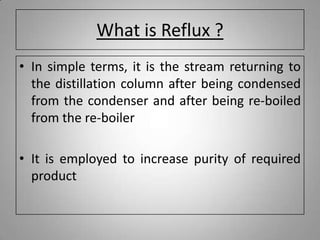 What is Reflux ?
• In simple terms, it is the stream returning to
the distillation column after being condensed
from the condenser and after being re-boiled
from the re-boiler
• It is employed to increase purity of required
product
 