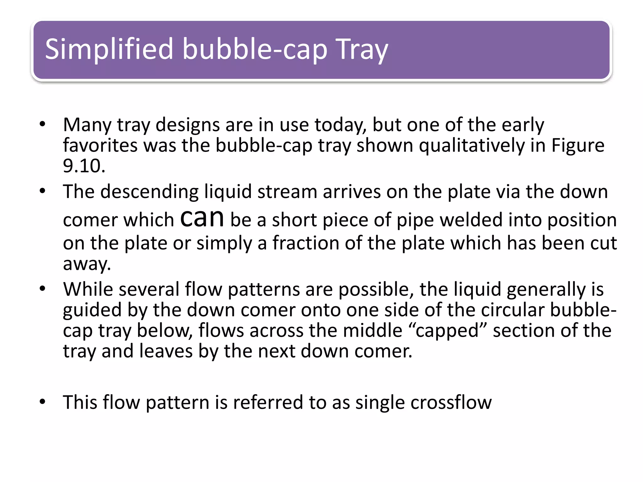 Simplified bubble-cap Tray
• Many tray designs are in use today, but one of the early
favorites was the bubble-cap tray shown qualitatively in Figure
9.10.
• The descending liquid stream arrives on the plate via the down
comer which canbe a short piece of pipe welded into position
on the plate or simply a fraction of the plate which has been cut
away.
• While several flow patterns are possible, the liquid generally is
guided by the down comer onto one side of the circular bubble-
cap tray below, flows across the middle “capped” section of the
tray and leaves by the next down comer.
• This flow pattern is referred to as single crossflow
 