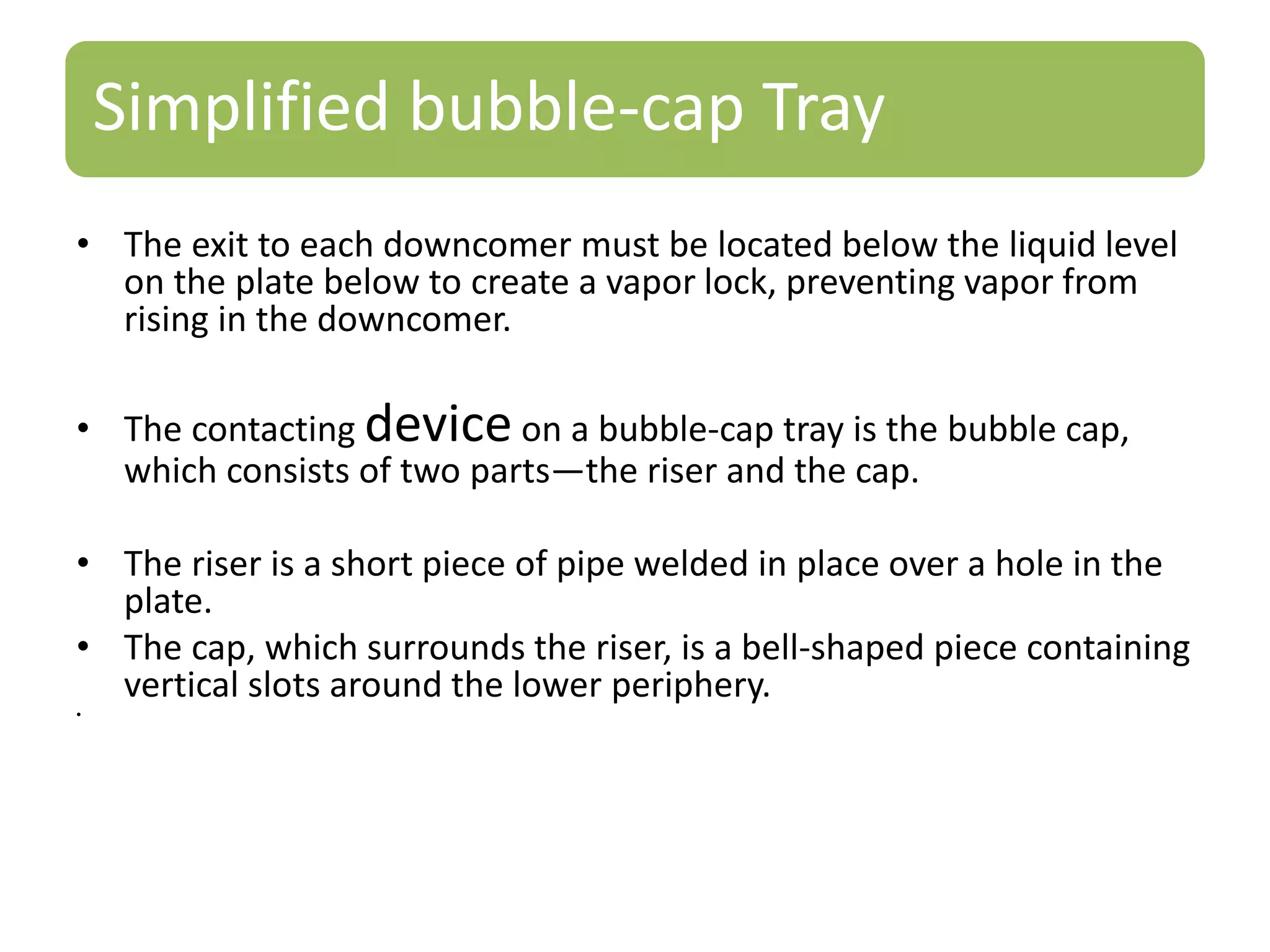 Simplified bubble-cap Tray
• The exit to each downcomer must be located below the liquid level
on the plate below to create a vapor lock, preventing vapor from
rising in the downcomer.
• The contacting device on a bubble-cap tray is the bubble cap,
which consists of two parts—the riser and the cap.
• The riser is a short piece of pipe welded in place over a hole in the
plate.
• The cap, which surrounds the riser, is a bell-shaped piece containing
vertical slots around the lower periphery.
•
 