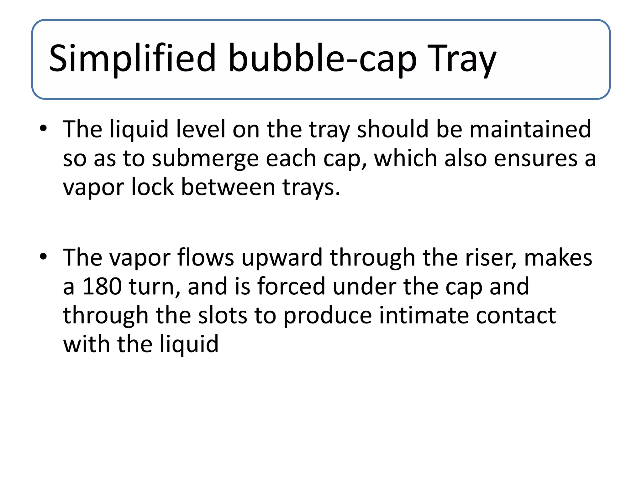 Simplified bubble-cap Tray
• The liquid level on the tray should be maintained
so as to submerge each cap, which also ensures a
vapor lock between trays.
• The vapor flows upward through the riser, makes
a 180 turn, and is forced under the cap and
through the slots to produce intimate contact
with the liquid
 