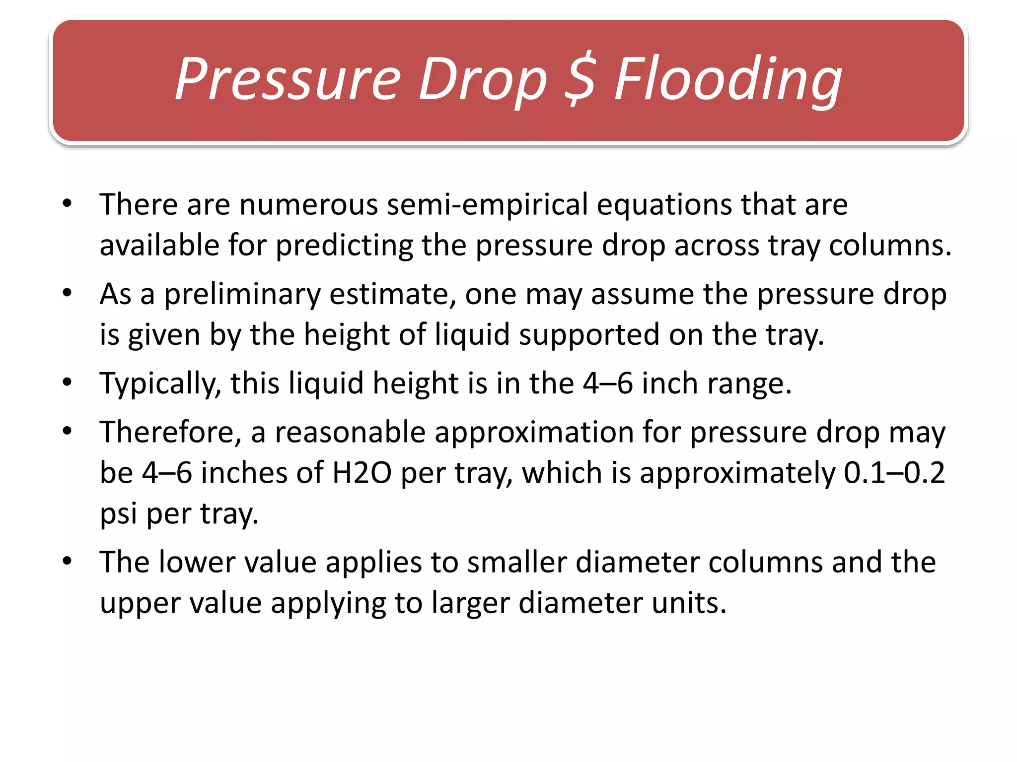 • There are numerous semi-empirical equations that are
available for predicting the pressure drop across tray columns.
• As a preliminary estimate, one may assume the pressure drop
is given by the height of liquid supported on the tray.
• Typically, this liquid height is in the 4–6 inch range.
• Therefore, a reasonable approximation for pressure drop may
be 4–6 inches of H2O per tray, which is approximately 0.1–0.2
psi per tray.
• The lower value applies to smaller diameter columns and the
upper value applying to larger diameter units.
Pressure Drop $ Flooding
 