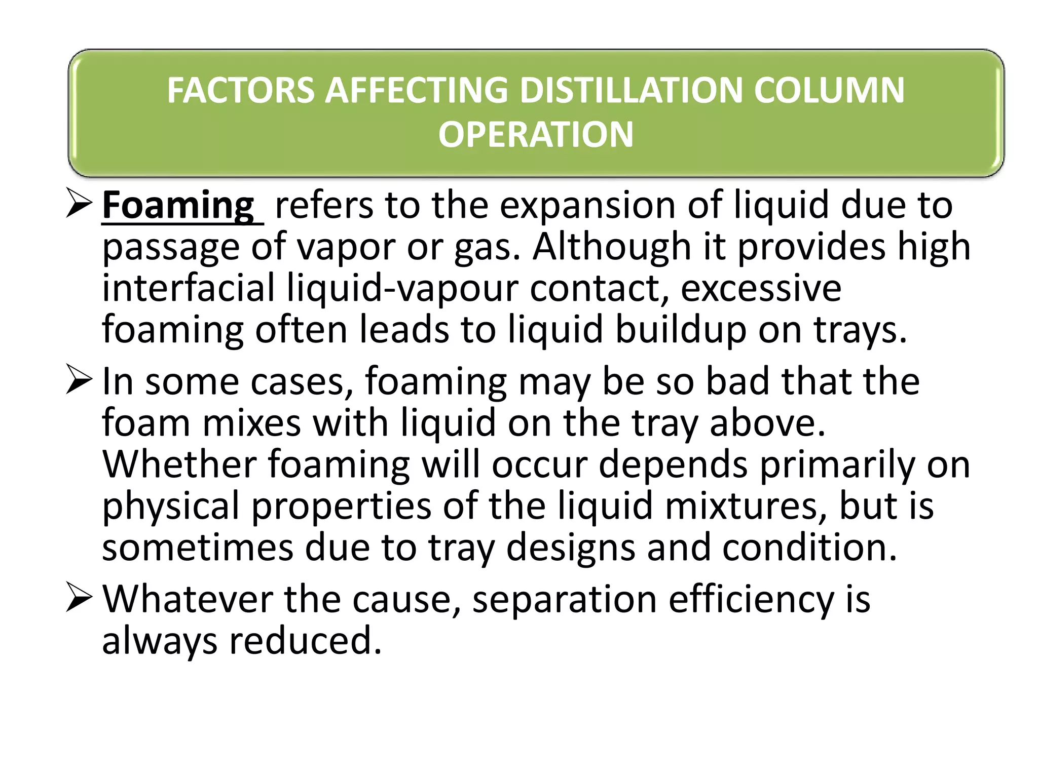 Foaming refers to the expansion of liquid due to
passage of vapor or gas. Although it provides high
interfacial liquid-vapour contact, excessive
foaming often leads to liquid buildup on trays.
In some cases, foaming may be so bad that the
foam mixes with liquid on the tray above.
Whether foaming will occur depends primarily on
physical properties of the liquid mixtures, but is
sometimes due to tray designs and condition.
Whatever the cause, separation efficiency is
always reduced.
FACTORS AFFECTING DISTILLATION COLUMN
OPERATION
 
