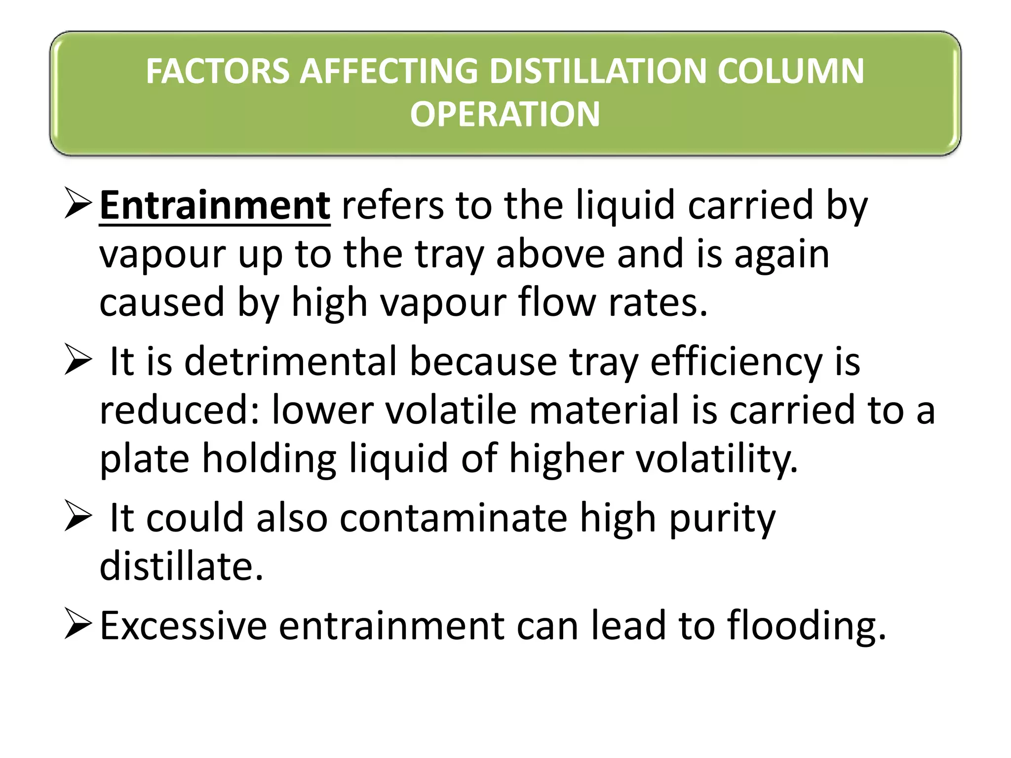 Entrainment refers to the liquid carried by
vapour up to the tray above and is again
caused by high vapour flow rates.
 It is detrimental because tray efficiency is
reduced: lower volatile material is carried to a
plate holding liquid of higher volatility.
 It could also contaminate high purity
distillate.
Excessive entrainment can lead to flooding.
FACTORS AFFECTING DISTILLATION COLUMN
OPERATION
 