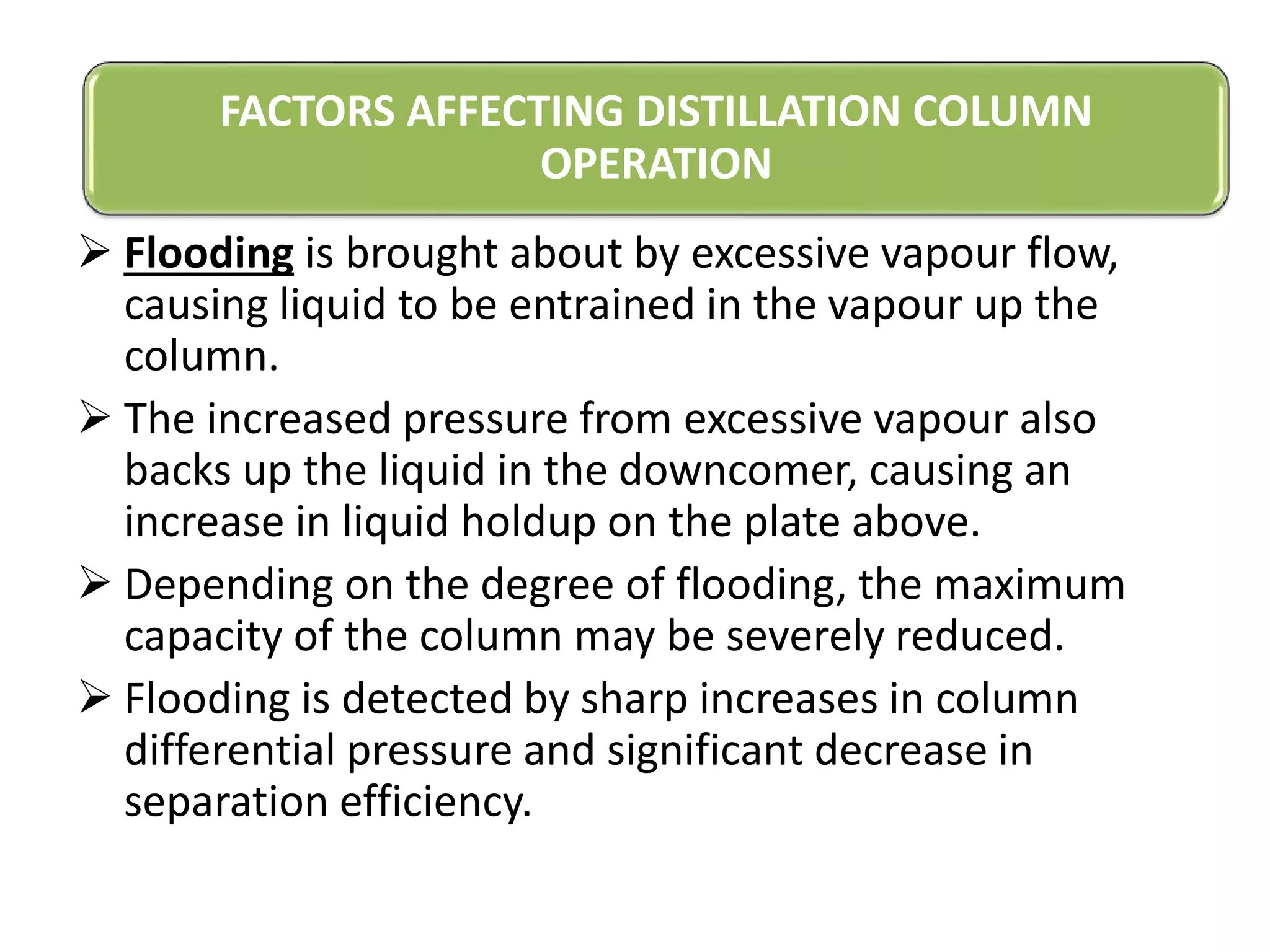  Flooding is brought about by excessive vapour flow,
causing liquid to be entrained in the vapour up the
column.
 The increased pressure from excessive vapour also
backs up the liquid in the downcomer, causing an
increase in liquid holdup on the plate above.
 Depending on the degree of flooding, the maximum
capacity of the column may be severely reduced.
 Flooding is detected by sharp increases in column
differential pressure and significant decrease in
separation efficiency.
FACTORS AFFECTING DISTILLATION COLUMN
OPERATION
 