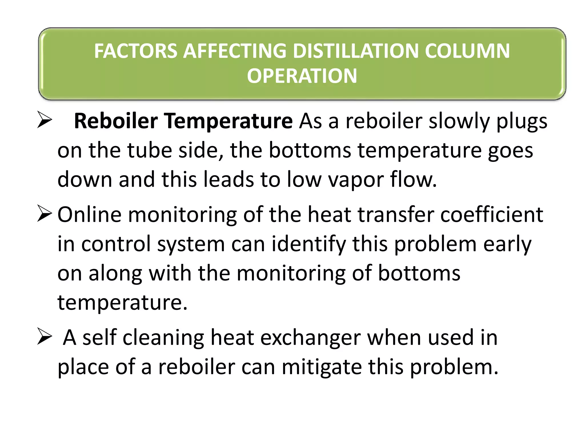  Reboiler Temperature As a reboiler slowly plugs
on the tube side, the bottoms temperature goes
down and this leads to low vapor flow.
Online monitoring of the heat transfer coefficient
in control system can identify this problem early
on along with the monitoring of bottoms
temperature.
 A self cleaning heat exchanger when used in
place of a reboiler can mitigate this problem.
FACTORS AFFECTING DISTILLATION COLUMN
OPERATION
 