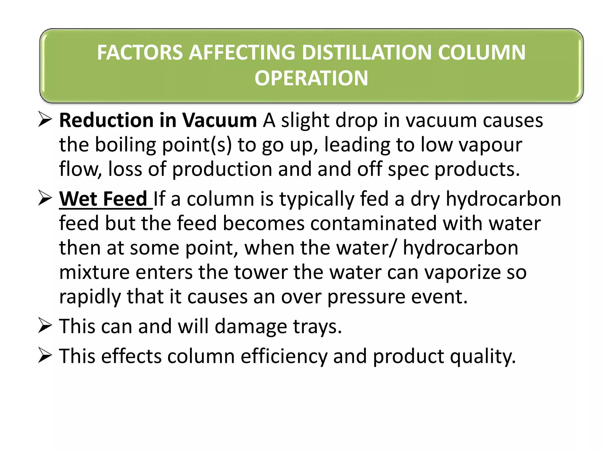  Reduction in Vacuum A slight drop in vacuum causes
the boiling point(s) to go up, leading to low vapour
flow, loss of production and and off spec products.
 Wet Feed If a column is typically fed a dry hydrocarbon
feed but the feed becomes contaminated with water
then at some point, when the water/ hydrocarbon
mixture enters the tower the water can vaporize so
rapidly that it causes an over pressure event.
 This can and will damage trays.
 This effects column efficiency and product quality.
FACTORS AFFECTING DISTILLATION COLUMN
OPERATION
 