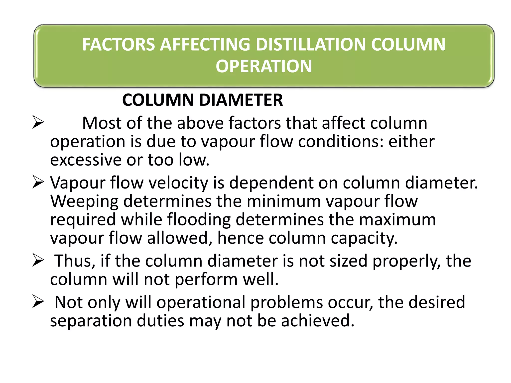 COLUMN DIAMETER
 Most of the above factors that affect column
operation is due to vapour flow conditions: either
excessive or too low.
 Vapour flow velocity is dependent on column diameter.
Weeping determines the minimum vapour flow
required while flooding determines the maximum
vapour flow allowed, hence column capacity.
 Thus, if the column diameter is not sized properly, the
column will not perform well.
 Not only will operational problems occur, the desired
separation duties may not be achieved.
FACTORS AFFECTING DISTILLATION COLUMN
OPERATION
 