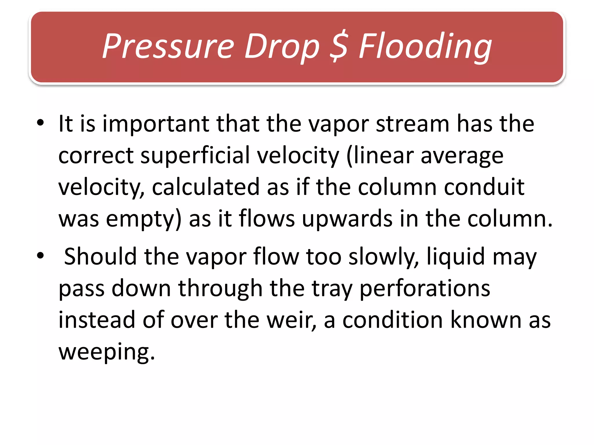 • It is important that the vapor stream has the
correct superficial velocity (linear average
velocity, calculated as if the column conduit
was empty) as it flows upwards in the column.
• Should the vapor flow too slowly, liquid may
pass down through the tray perforations
instead of over the weir, a condition known as
weeping.
Pressure Drop $ Flooding
 