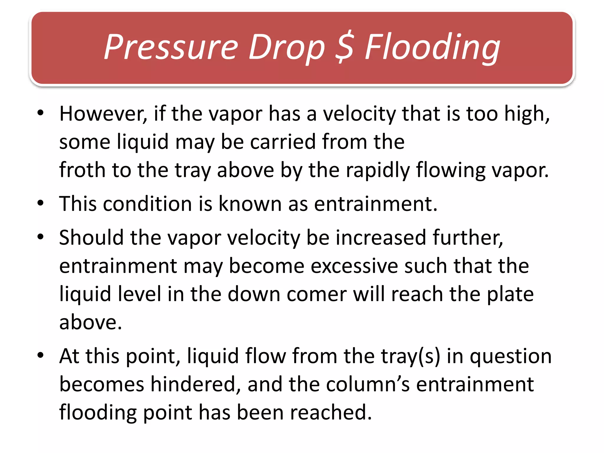 • However, if the vapor has a velocity that is too high,
some liquid may be carried from the
froth to the tray above by the rapidly flowing vapor.
• This condition is known as entrainment.
• Should the vapor velocity be increased further,
entrainment may become excessive such that the
liquid level in the down comer will reach the plate
above.
• At this point, liquid flow from the tray(s) in question
becomes hindered, and the column’s entrainment
flooding point has been reached.
Pressure Drop $ Flooding
 