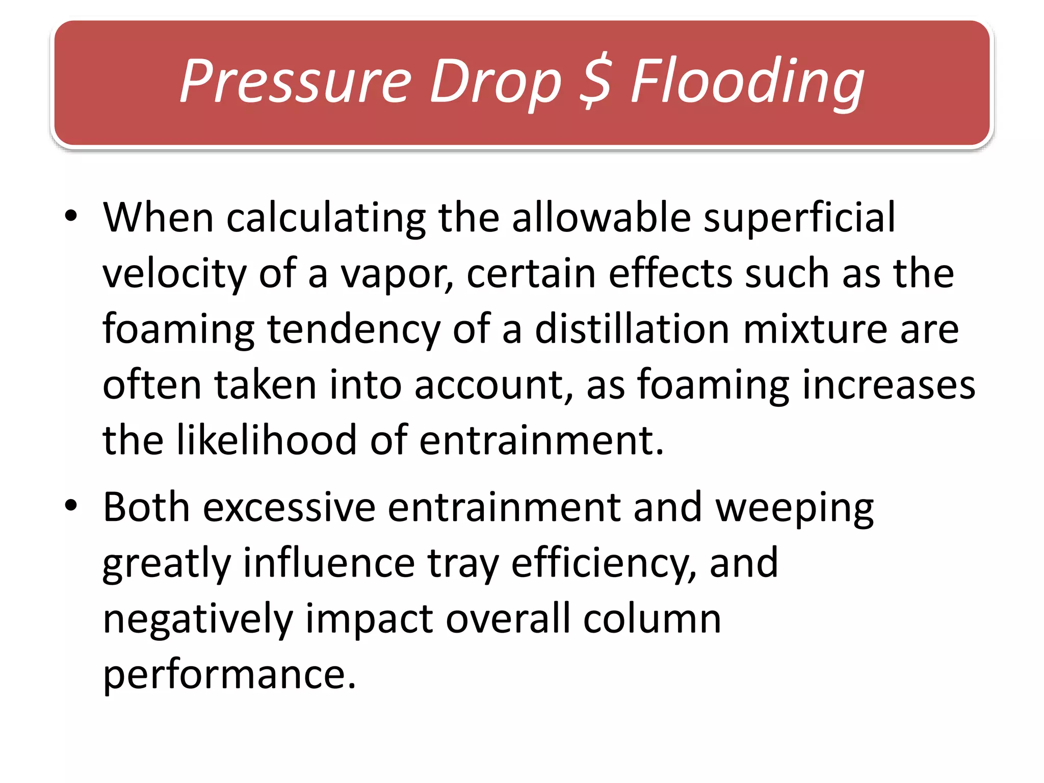 • When calculating the allowable superficial
velocity of a vapor, certain effects such as the
foaming tendency of a distillation mixture are
often taken into account, as foaming increases
the likelihood of entrainment.
• Both excessive entrainment and weeping
greatly influence tray efficiency, and
negatively impact overall column
performance.
Pressure Drop $ Flooding
 