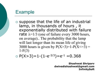 Example
 suppose that the life of an industrial
lamp, in thousands of hours , it
exponentially distributed with failure
rate λ=1/3 (one of failure every 3000 hours,
on average).. The probability that the lamp
will last longer than its mean life of giving
3000 hours is given by P(X>3)=1-P(X<=3) =
1-F(3)
 P(X>3)=1-(1-e-3/3)=e-1 =0.368
Shashwat Shriparv
dwivedishashwat@gmail.com
InfinitySoft
 