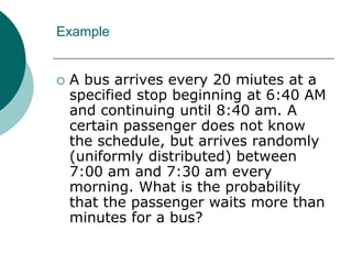 Example
 A bus arrives every 20 miutes at a
specified stop beginning at 6:40 AM
and continuing until 8:40 am. A
certain passenger does not know
the schedule, but arrives randomly
(uniformly distributed) between
7:00 am and 7:30 am every
morning. What is the probability
that the passenger waits more than
minutes for a bus?
 