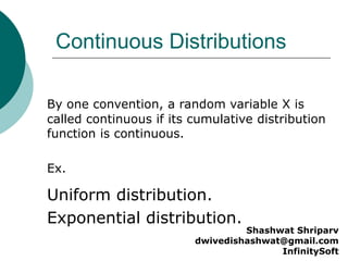 Continuous Distributions
Uniform distribution.
Exponential distribution.
By one convention, a random variable X is
called continuous if its cumulative distribution
function is continuous.
Ex.
Shashwat Shriparv
dwivedishashwat@gmail.com
InfinitySoft
 