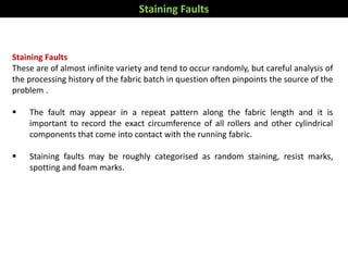 Staining Faults
These are of almost infinite variety and tend to occur randomly, but careful analysis of
the processing history of the fabric batch in question often pinpoints the source of the
problem .
 The fault may appear in a repeat pattern along the fabric length and it is
important to record the exact circumference of all rollers and other cylindrical
components that come into contact with the running fabric.
 Staining faults may be roughly categorised as random staining, resist marks,
spotting and foam marks.
Staining Faults
 