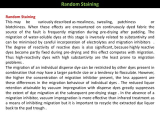 Random Staining
This may be variously described as mealiness, swealing, patchiness or
blotchiness. When these effects are encountered on continuously dyed fabric the
source of the fault is frequently migration during pre-drying after padding. The
migration of water-soluble dyes at this stage is inversely related to substantivity and
can be minimised by careful incorporation of electrolytes and migration inhibitors .
The degree of reactivity of reactive dyes is also significant, because highly reactive
dyes become partly fixed during pre-drying and this effect competes with migration.
Thus high-reactivity dyes with high substantivity are the least prone to migration
problems .
The migration of an individual disperse dye can be restricted by other dyes present in
combination that may have a larger particle size or a tendency to flocculate. However,
the higher the concentration of migration inhibitor present, the less apparent are
these differences in the migration behaviour of individual dyes . The reduced liquor
retention attainable by vacuum impregnation with disperse dyes greatly suppresses
the extent of dye migration at the subsequent pre-drying stage . In the absence of a
migration inhibitor, vacuum impregnation is more effective than infrared treatment as
a means of inhibiting migration but it is important to recycle the extracted dye liquor
back to the pad trough .
Random Staining
 