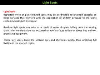 Light Spots
Repeated white or pale-coloured spots may be attributable to localised deposits on
roller surfaces that interfere with the application of uniform pressure to the fabric
containing absorbed dye liquor.
Random light spots can arise as a result of water droplets falling onto the moving
fabric after condensation has occurred on roof surfaces within or above hot and wet
processing equipment.
These wet spots dilute the unfixed dyes and chemicals locally, thus inhibiting full
fixation in the spotted region.
Light Spots
 