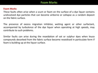 Foam Marks
These faults often arise when a scum or foam on the surface of a dye liquor contains
undissolved dye particles that can become airborne or collapse as a random deposit
on the fabric surface.
The presence of excess migration inhibitor, wetting agent or other surfactant,
accompanied by turbulence of the dye liquor when operating at high speeds, may
contribute to such problems.
Similar faults can arise during the reoxidation of vat or sulphur dyes when leuco
compounds desorbed from the fabric surface become reoxidised in particulate form if
foam is building up at the liquor surface.
Foam Marks
 