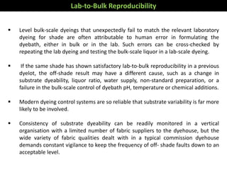  Level bulk-scale dyeings that unexpectedly fail to match the relevant laboratory
dyeing for shade are often attributable to human error in formulating the
dyebath, either in bulk or in the lab. Such errors can be cross-checked by
repeating the lab dyeing and testing the bulk-scale liquor in a lab-scale dyeing.
 If the same shade has shown satisfactory lab-to-bulk reproducibility in a previous
dyelot, the off-shade result may have a different cause, such as a change in
substrate dyeability, liquor ratio, water supply, non-standard preparation, or a
failure in the bulk-scale control of dyebath pH, temperature or chemical additions.
 Modern dyeing control systems are so reliable that substrate variability is far more
likely to be involved.
 Consistency of substrate dyeability can be readily monitored in a vertical
organisation with a limited number of fabric suppliers to the dyehouse, but the
wide variety of fabric qualities dealt with in a typical commission dyehouse
demands constant vigilance to keep the frequency of off- shade faults down to an
acceptable level.
Lab-to-Bulk Reproducibility
 