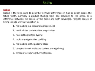 Listing
Listing is the term used to describe weftway differences in hue or depth across the
fabric width, normally a gradual shading from one selvedge to the other, or a
difference between the centre of the fabric and both selvedges. Possible causes of
listing include weftway variation in:
1. nip loading in a preparation treatment
2. residual size content after preparation
3. heat setting before dyeing
4. moisture regain after padding
5. nip loading at the padding stage
6. temperature or moisture content during drying
7. temperature during thermofixation.
Listing
 