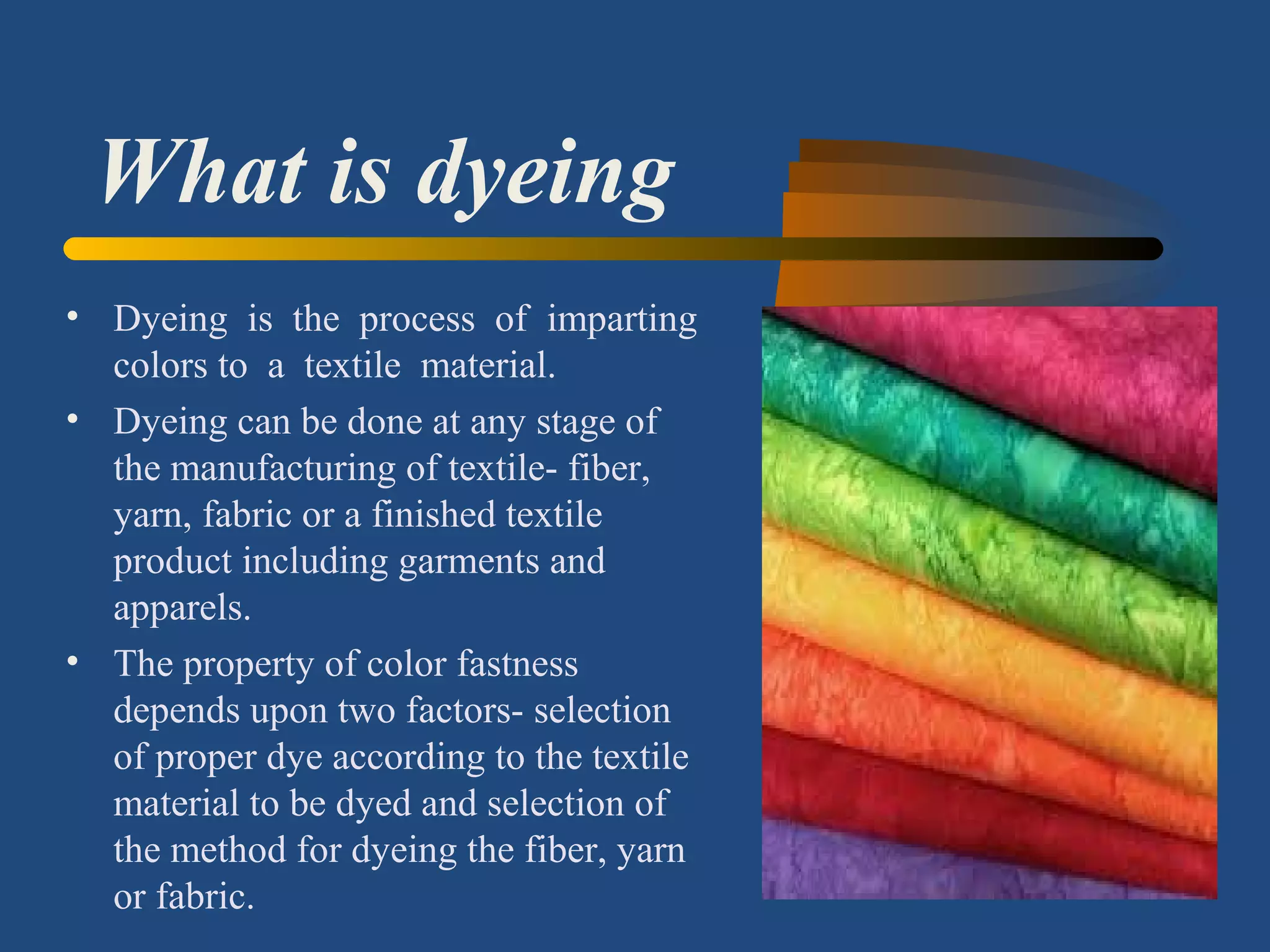 What is dyeing
• Dyeing is the process of imparting
colors to a textile material.
• Dyeing can be done at any stage of
the manufacturing of textile- fiber,
yarn, fabric or a finished textile
product including garments and
apparels.
• The property of color fastness
depends upon two factors- selection
of proper dye according to the textile
material to be dyed and selection of
the method for dyeing the fiber, yarn
or fabric.
 