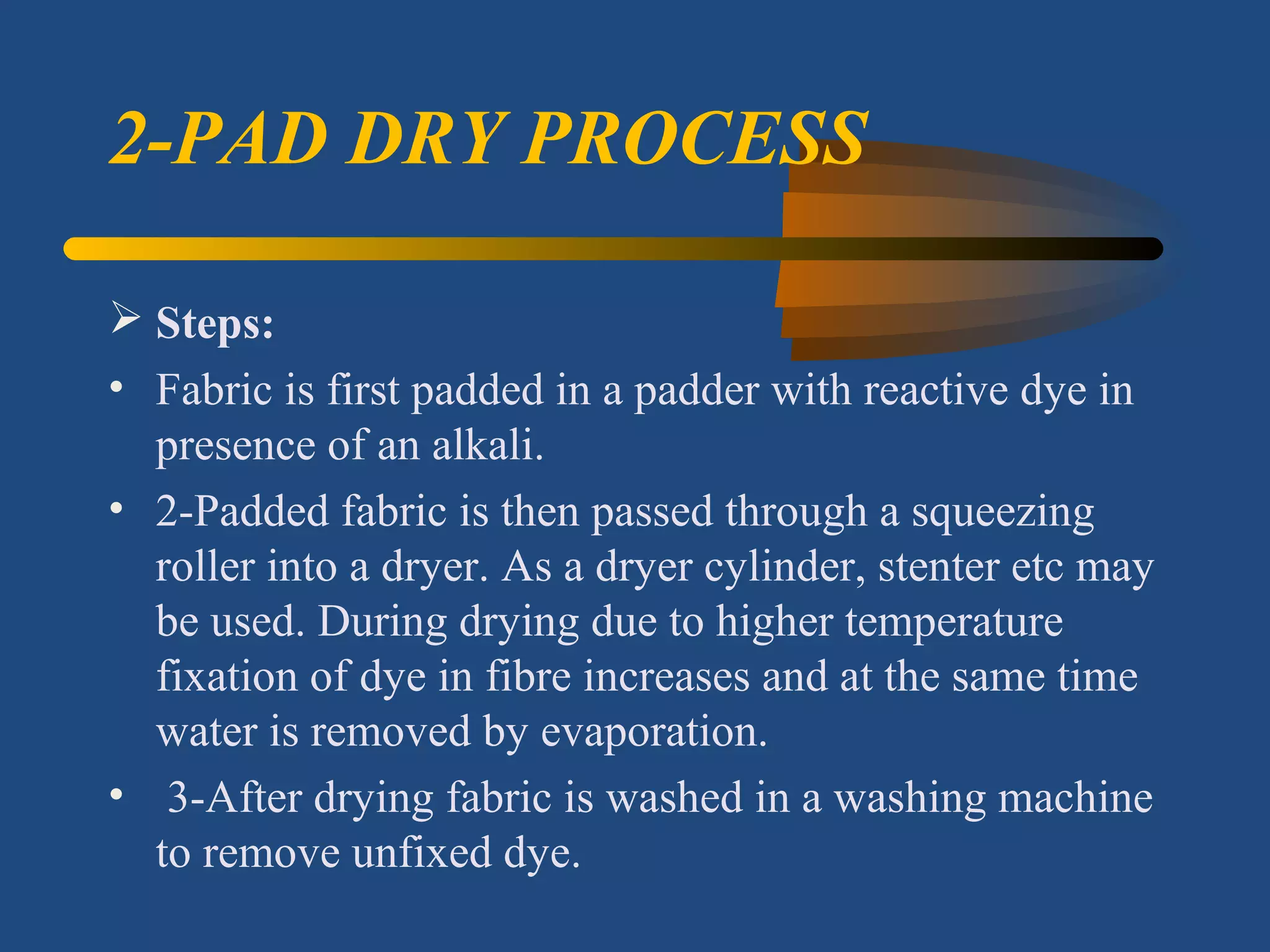 2-PAD DRY PROCESS
 Steps: 
• Fabric is first padded in a padder with reactive dye in
presence of an alkali.
• 2-Padded fabric is then passed through a squeezing
roller into a dryer. As a dryer cylinder, stenter etc may
be used. During drying due to higher temperature
fixation of dye in fibre increases and at the same time
water is removed by evaporation.
• 3-After drying fabric is washed in a washing machine
to remove unfixed dye.
 