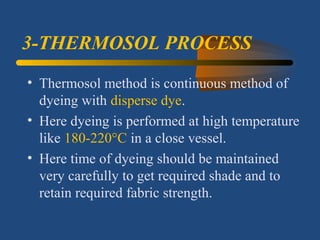 3-THERMOSOL PROCESS
• Thermosol method is continuous method of
dyeing with disperse dye.
• Here dyeing is performed at high temperature
like 180-220°C in a close vessel.
• Here time of dyeing should be maintained
very carefully to get required shade and to
retain required fabric strength.
 