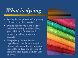 What is dyeing
• Dyeing is the process of imparting
colors to a textile material.
• Dyeing can be done at any stage of
the manufacturing of textile- fiber,
yarn, fabric or a finished textile
product including garments and
apparels.
• The property of color fastness
depends upon two factors- selection
of proper dye according to the textile
material to be dyed and selection of
the method for dyeing the fiber, yarn
or fabric.
 