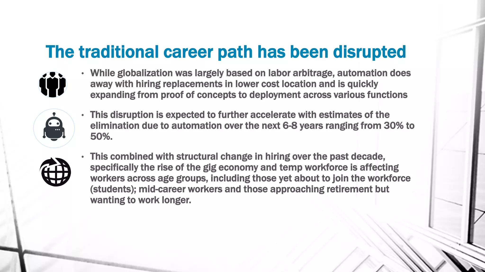 The traditional career path has been disrupted
• While globalization was largely based on labor arbitrage, automation does
away with hiring replacements in lower cost location and is quickly
expanding from proof of concepts to deployment across various functions
• This disruption is expected to further accelerate with estimates of the
elimination due to automation over the next 6-8 years ranging from 30% to
50%.
• This combined with structural change in hiring over the past decade,
specifically the rise of the gig economy and temp workforce is affecting
workers across age groups, including those yet about to join the workforce
(students); mid-career workers and those approaching retirement but
wanting to work longer.
 