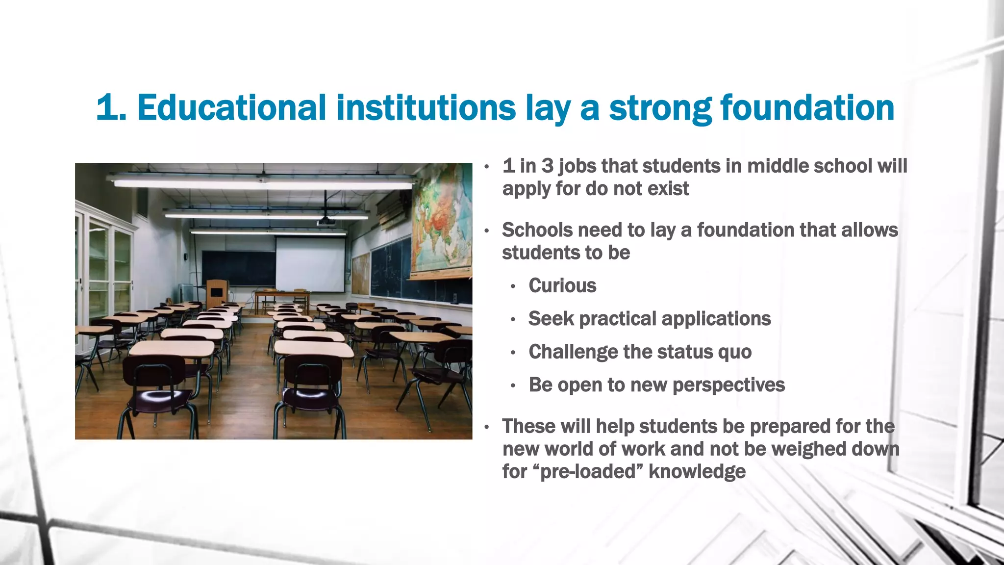 1. Educational institutions lay a strong foundation
• 1 in 3 jobs that students in middle school will
apply for do not exist
• Schools need to lay a foundation that allows
students to be
• Curious
• Seek practical applications
• Challenge the status quo
• Be open to new perspectives
• These will help students be prepared for the
new world of work and not be weighed down
for “pre-loaded” knowledge
 