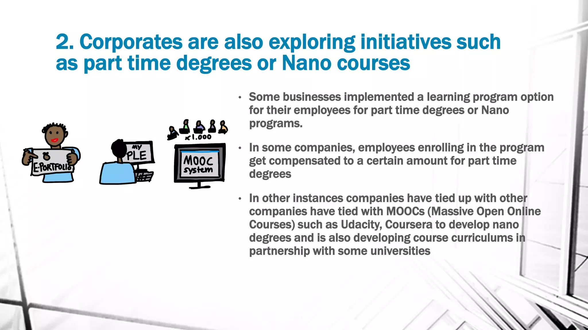 2. Corporates are also exploring initiatives such
as part time degrees or Nano courses
• Some businesses implemented a learning program option
for their employees for part time degrees or Nano
programs.
• In some companies, employees enrolling in the program
get compensated to a certain amount for part time
degrees
• In other instances companies have tied up with other
companies have tied with MOOCs (Massive Open Online
Courses) such as Udacity, Coursera to develop nano
degrees and is also developing course curriculums in
partnership with some universities
 