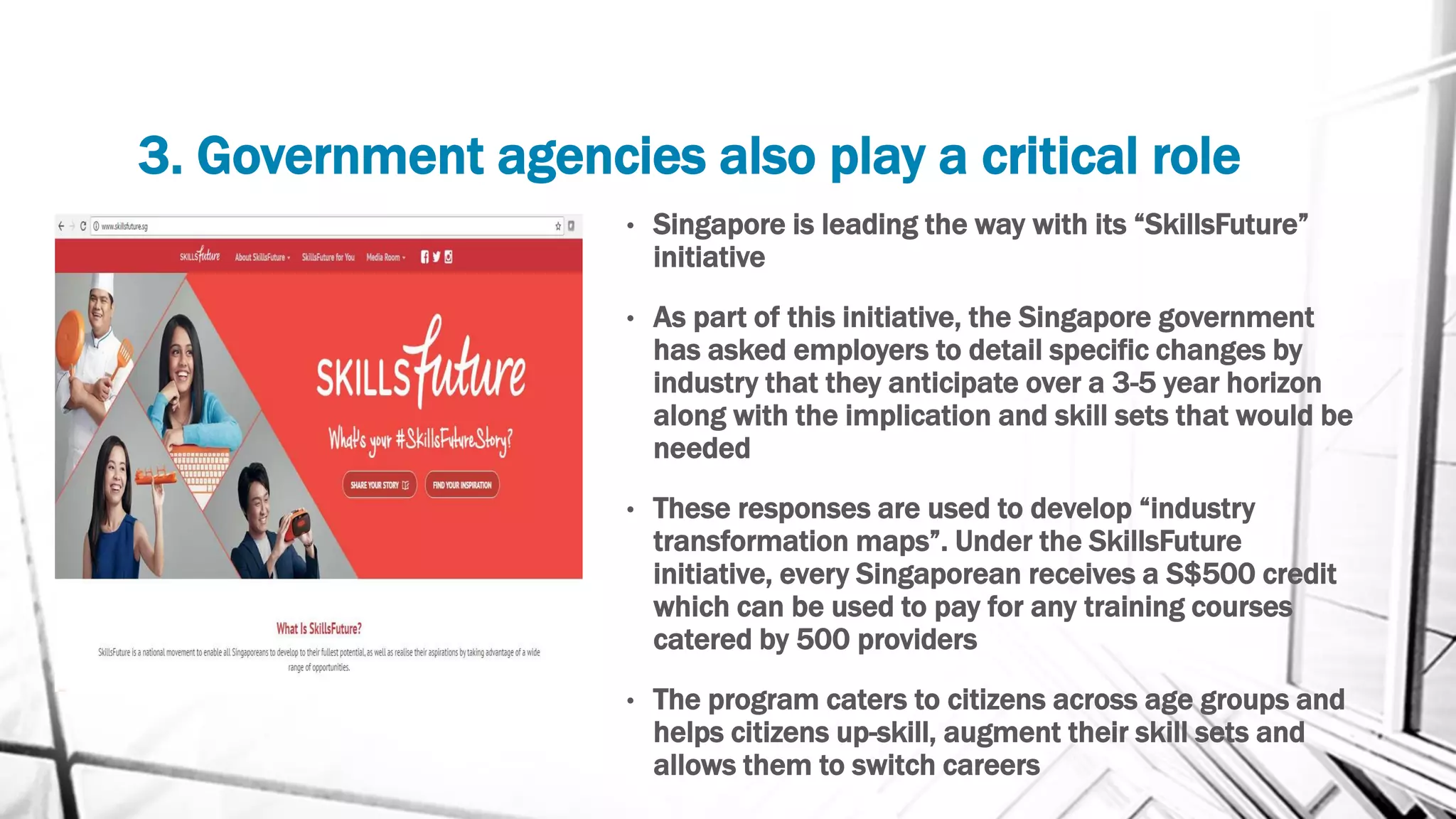 3. Government agencies also play a critical role
• Singapore is leading the way with its “SkillsFuture”
initiative
• As part of this initiative, the Singapore government
has asked employers to detail specific changes by
industry that they anticipate over a 3-5 year horizon
along with the implication and skill sets that would be
needed
• These responses are used to develop “industry
transformation maps”. Under the SkillsFuture
initiative, every Singaporean receives a S$500 credit
which can be used to pay for any training courses
catered by 500 providers
• The program caters to citizens across age groups and
helps citizens up-skill, augment their skill sets and
allows them to switch careers
 