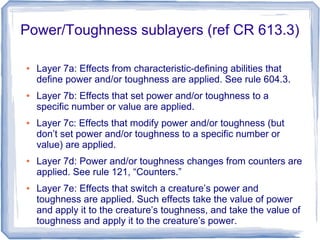 Power/Toughness sublayers (ref CR 613.3)
● Layer 7a: Effects from characteristic-defining abilities that
define power and/or toughness are applied. See rule 604.3.
● Layer 7b: Effects that set power and/or toughness to a
specific number or value are applied.
● Layer 7c: Effects that modify power and/or toughness (but
don’t set power and/or toughness to a specific number or
value) are applied.
● Layer 7d: Power and/or toughness changes from counters are
applied. See rule 121, “Counters.”
● Layer 7e: Effects that switch a creature’s power and
toughness are applied. Such effects take the value of power
and apply it to the creature’s toughness, and take the value of
toughness and apply it to the creature’s power.
 