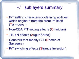 P/T sublayers summary
● P/T setting characteristic-defining abilities,
which originate from the creature itself
(Tarmogoyf)
● Non-CDA P/T setting effects (Omnibian)
●
±N/±N effects (Augur Spree)
● Counters that modify P/T (Decree of
Savagery)
● P/T switching effects (Strange Inversion)
 