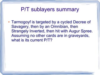 P/T sublayers summary
● Tarmogoyf is targeted by a cycled Decree of
Savagery, then by an Omnibian, then
Strangely Inverted, then hit with Augur Spree.
Assuming no other cards are in graveyards,
what is its current P/T?
 