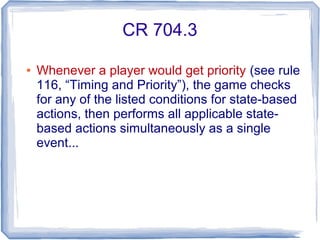 CR 704.3
● Whenever a player would get priority (see rule
116, “Timing and Priority”), the game checks
for any of the listed conditions for state-based
actions, then performs all applicable state-
based actions simultaneously as a single
event...
 