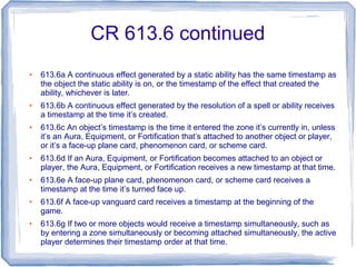 CR 613.6 continued
● 613.6a A continuous effect generated by a static ability has the same timestamp as
the object the static ability is on, or the timestamp of the effect that created the
ability, whichever is later.
● 613.6b A continuous effect generated by the resolution of a spell or ability receives
a timestamp at the time it’s created.
● 613.6c An object’s timestamp is the time it entered the zone it’s currently in, unless
it’s an Aura, Equipment, or Fortification that’s attached to another object or player,
or it’s a face-up plane card, phenomenon card, or scheme card.
● 613.6d If an Aura, Equipment, or Fortification becomes attached to an object or
player, the Aura, Equipment, or Fortification receives a new timestamp at that time.
● 613.6e A face-up plane card, phenomenon card, or scheme card receives a
timestamp at the time it’s turned face up.
● 613.6f A face-up vanguard card receives a timestamp at the beginning of the
game.
● 613.6g If two or more objects would receive a timestamp simultaneously, such as
by entering a zone simultaneously or becoming attached simultaneously, the active
player determines their timestamp order at that time.
 