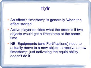 tl;dr
● An effect's timestamp is generally 'when the
effect started'.
● Active player decides what the order is if two
objects would get a timestamp at the same
time.
● NB: Equipments (and Fortifications) need to
actually move to a new object to receive a new
timestamp; just activating the equip ability
doesn't do it.
 