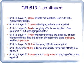 CR 613.1 continued
● 613.1a Layer 1: Copy effects are applied. See rule 706,
“Copying Objects.”
● 613.1b Layer 2: Control-changing effects are applied.
● 613.1c Layer 3: Text-changing effects are applied. See
rule 612, “Text-Changing Effects.”
● 613.1d Layer 4: Type-changing effects are applied. These
include effects that change an object’s card type, subtype,
and/or supertype.
● 613.1e Layer 5: Color-changing effects are applied.
● 613.1f Layer 6:Ability-adding and ability-removing effects are
applied.
● 613.1g Layer 7: Power-and/or toughness-changing effects are
applied.
 