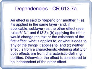 Dependencies - CR 613.7a
An effect is said to “depend on” another if (a)
it’s applied in the same layer (and, if
applicable, sublayer) as the other effect (see
rules 613.1 and 613.3); (b) applying the other
would change the text or the existence of the
first effect, what it applies to, or what it does to
any of the things it applies to; and (c) neither
effect is from a characteristic-defining ability or
both effects are from characteristic-defining
abilities. Otherwise, the effect is considered to
be independent of the other effect.
 