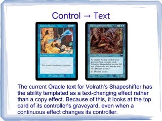 Control → Text
The current Oracle text for Volrath's Shapeshifter has
the ability templated as a text-changing effect rather
than a copy effect. Because of this, it looks at the top
card of its controller's graveyard, even when a
continuous effect changes its controller.
 